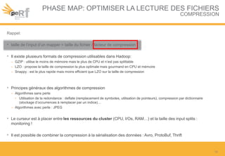 PHASE MAP: OPTIMISER LA LECTURE DES FICHIERS
COMPRESSION
Rappel:
• taille de l’input d’un mapper = taille du fichier / facteur de compression
• Il existe plusieurs formats de compression utilisables dans Hadoop:
– GZIP : utilise le moins de mémoire mais le plus de CPU et n’est pas splittable
– LZO : propose la taille de compression la plus optimale mais gourmand en CPU et mémoire
– Snappy : est le plus rapide mais moins efficient que LZO sur la taille de compression
• Principes généraux des algorithmes de compression
– Algorithmes sans perte
• Utilisation de la redondance : deflate (remplacement de symboles, utilisation de pointeurs), compression par dictionnaire
(stockage d’occurrences à remplacer par un indice)…
– Algorithmes avec perte : JPEG
• Le curseur est à placer entre les ressources du cluster (CPU, I/Os, RAM…) et la taille des input splits :
monitoring !
• Il est possible de combiner la compression à la sérialisation des données : Avro, ProtoBuf, Thrift
10
 