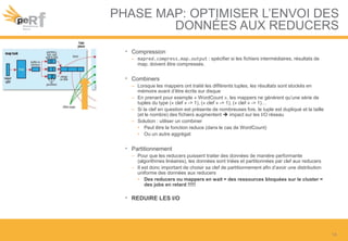 PHASE MAP: OPTIMISER L’ENVOI DES
DONNÉES AUX REDUCERS
• Compression
– mapred.compress.map.output : spécifier si les fichiers intermédiaires, résultats de
map, doivent être compressés.
• Combiners
– Lorsque les mappers ont traité les différents tuples, les résultats sont stockés en
mémoire avant d’être écrits sur disque
– En prenant pour exemple « WordCount », les mappers ne génèrent qu’une série de
tuples du type (« clef » -> 1), (« clef » -> 1), (« clef » -> 1)…
– Si la clef en question est présente de nombreuses fois, le tuple est dupliqué et la taille
(et le nombre) des fichiers augmentent  impact sur les I/O réseau
– Solution : utiliser un combiner
• Peut être la fonction reduce (dans le cas de WordCount)
• Ou un autre aggrégat
• Partitionnement
– Pour que les reducers puissent traiter des données de manière performante
(algorithmes linéaires), les données sont triées et partitionnées par clef aux reducers
– Il est donc important de choisir sa clef de partitionnement afin d’avoir une distribution
uniforme des données aux reducers
• Des reducers ou mappers en wait = des ressources bloquées sur le cluster =
des jobs en retard !!!!!
• REDUIRE LES I/O
14
 