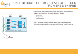 PHASE REDUCE : OPTIMISER LA LECTURE DES
FICHIERS D’ENTRÉE
• Les fichiers d’entrée sont récupérés depuis les emplacements
locaux aux mappers  charge réseau à prévoir
– Combiners
– Compression
– Partitionnement
• Pour accélérer la récupération des fichiers pouvant être sur
plusieurs mappers (donc machines) différents : multithreading
16
 