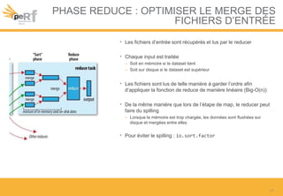 PHASE REDUCE : OPTIMISER LE MERGE DES
FICHIERS D’ENTRÉE
• Les fichiers d’entrée sont récupérés et lus par le reducer
• Chaque input est traitée
– Soit en mémoire si le dataset tient
– Soit sur disque si le dataset est supérieur
• Les fichiers sont lus de telle manière à garder l’ordre afin
d’appliquer la fonction de reduce de manière linéaire (Big-O(n))
• De la même manière que lors de l’étape de map, le reducer peut
faire du spilling
– Lorsque la mémoire est trop chargée, les données sont flushées sur
disque et mergées entre elles
• Pour éviter le spilling : io.sort.factor
17
 