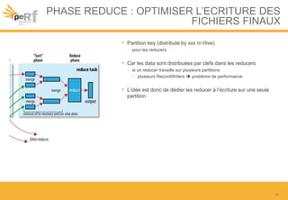 PHASE REDUCE : OPTIMISER L’ECRITURE DES
FICHIERS FINAUX
• Partition key (distribute by xxx in Hive)
– pour les reducers
• Car les data sont distribuées par clefs dans les reducers
– si un reducer travaille sur plusieurs partitions
• plusieurs RecordWriters  problème de performance
• L’idée est donc de dédier les reducer à l’écriture sur une seule
partition
18
 
