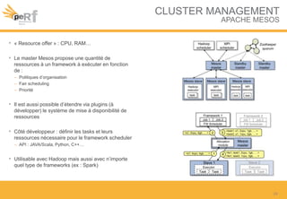 CLUSTER MANAGEMENT
APACHE MESOS
• « Resource offer » : CPU, RAM…
• Le master Mesos propose une quantité de
ressources à un framework à exécuter en fonction
de :
– Politiques d’organisation
– Fair scheduling
– Priorité
• Il est aussi possible d’étendre via plugins (à
développer) le système de mise à disponibilité de
ressources
• Côté développeur : définir les tasks et leurs
ressources nécessaire pour le framework scheduler
– API : JAVA/Scala, Python, C++…
• Utilisable avec Hadoop mais aussi avec n’importe
quel type de frameworks (ex : Spark)
24
 