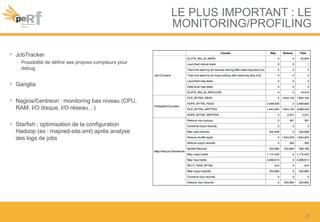 LE PLUS IMPORTANT : LE
MONITORING/PROFILING
• JobTracker
– Possibilité de définir ses propres compteurs pour
debug
• Ganglia
• Nagios/Centreon : monitoring bas niveau (CPU,
RAM, I/O disque, I/O réseau…)
• Starfish : optimisation de la configuration
Hadoop (ex : mapred-site.xml) après analyse
des logs de jobs
25
 