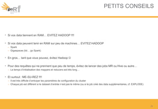 PETITS CONSEILS
• Si vos data tiennent en RAM… EVITEZ HADOOP !!!!
• Si vos data peuvent tenir en RAM sur peu de machines… EVITEZ HADOOP
– Spark
– Gigaspaces (lol… go Spark)
• En gros… tant que vous pouvez, évitez Hadoop 
• Pour des requêtes qui ne prennent que peu de temps, évitez de lancer des jobs MR ou Hive ou autre…
– Le temps d’initialisation des mappers et reducers est très long…
• Et surtout : ME-SU-REZ !!!!
– Il est très difficile d’anticiper les paramètres de configuration du cluster
– Chaque job est différent si le dataset d’entrée n’est pas le même (ou si le job créé des data supplémentaires, cf. EXPLODE)
26
 