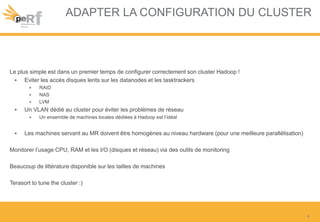 ADAPTER LA CONFIGURATION DU CLUSTER
Le plus simple est dans un premier temps de configurer correctement son cluster Hadoop !
• Eviter les accès disques lents sur les datanodes et les tasktrackers
• RAID
• NAS
• LVM
• Un VLAN dédié au cluster pour éviter les problèmes de réseau
• Un ensemble de machines locales dédiées à Hadoop est l’idéal
• Les machines servant au MR doivent être homogènes au niveau hardware (pour une meilleure parallélisation)
Monitorer l’usage CPU, RAM et les I/O (disques et réseau) via des outils de monitoring
Beaucoup de littérature disponible sur les tailles de machines
Terasort to tune the cluster :)
4
 