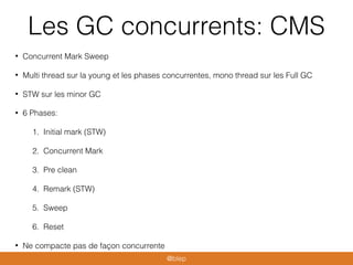 Les GC concurrents: CMS
• Concurrent Mark Sweep
• Multi thread sur la young et les phases concurrentes, mono thread sur les Full GC
• STW sur les minor GC
• 6 Phases:
1. Initial mark (STW)
2. Concurrent Mark
3. Pre clean
4. Remark (STW)
5. Sweep
6. Reset
• Ne compacte pas de façon concurrente
@blep
 