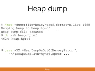Heap dump
$ jmap -dump:file=heap.hprof,format=b,live 4695
Dumping heap to heap.hprof ...
Heap dump file created
$ du -sh heap.hprof
462M heap.hprof
$ java -XX:+HeapDumpOnOutOfMemoryError 
-XX:HeapDumpPath=myApp.hprof ...
@blep
 