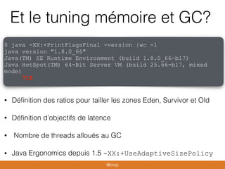 Et le tuning mémoire et GC?
• Déﬁnition des ratios pour tailler les zones Eden, Survivor et Old
• Déﬁnition d’objectifs de latence
• Nombre de threads alloués au GC
• Java Ergonomics depuis 1.5 -XX:+UseAdaptiveSizePolicy
$ java -XX:+PrintFlagsFinal -version |wc -l
java version "1.8.0_66"
Java(TM) SE Runtime Environment (build 1.8.0_66-b17)
Java HotSpot(TM) 64-Bit Server VM (build 25.66-b17, mixed
mode)
718
@blep
 