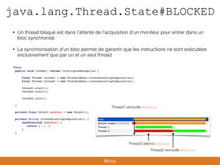 java.lang.Thread.State#BLOCKED
• Un thread bloqué est dans l’attente de l’acquisition d’un moniteur pour entrer dans un
bloc synchronisé
• La synchronisation d’un bloc permet de garantir que les instructions ne sont exécutées
exclusivement que par un et un seul thread
@Test
public void lockMe() throws InterruptedException {
final Thread thread1 = new Thread(this::intenseLockingComputation);
final Thread thread2 = new Thread(this::intenseLockingComputation);
thread1.start();
thread2.start();
thread2.join();
}
private final Object monitor = new Object();
private String intenseLockingComputation() {
synchronized (monitor) {
return { ... }
}
}
Thread1 verrouille monitor
Thread2 attend monitor
Thread2 verrouille monitor
@blep
 