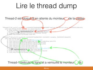 Lire le thread dump
"Thread-2" #21 prio=5 os_prio=31 tid=0x00007fed9c8b3800 nid=0x6803 waiting for monitor entry [0x000000012d3b1000]
java.lang.Thread.State: BLOCKED (on object monitor)
at blep.LockTest.intenseLockingComputation(LockTest.java:36)
- waiting to lock <0x00000006c0012178> (a java.lang.Object)
at blep.LockTest$$Lambda$9/204349222.run(Unknown Source)
at java.lang.Thread.run(Thread.java:745)
"Thread-1" #20 prio=5 os_prio=31 tid=0x00007fed9bb03000 nid=0x6603 runnable [0x000000012d2ae000]
java.lang.Thread.State: RUNNABLE
at sun.nio.cs.UTF_8$Decoder.decode(UTF_8.java:456)
at java.lang.StringCoding$StringDecoder.decode(StringCoding.java:153)
at java.lang.StringCoding.decode(StringCoding.java:193)
at java.lang.StringCoding.decode(StringCoding.java:254)
at java.lang.String.<init>(String.java:534)
at java.lang.String.<init>(String.java:554)
at blep.LockTest.intenseLockingComputation(LockTest.java:39)
- locked <0x00000006c0012178> (a java.lang.Object)
at blep.LockTest$$Lambda$8/1100439041.run(Unknown Source)
at java.lang.Thread.run(Thread.java:745)
Thread-2 est bloqué là en attente du moniteur de la classe
Thread-1 exécute la ligne et a verrouillé le moniteur là
@blep
 