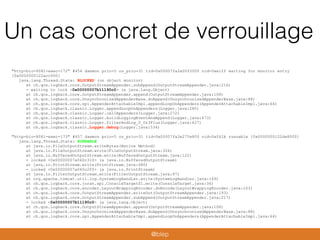 Un cas concret de verrouillage
"http-bio-8081-exec-172" #454 daemon prio=5 os_prio=31 tid=0x00007fa2e00f2000 nid=0xe12f waiting for monitor entry
[0x0000000122acc000]
java.lang.Thread.State: BLOCKED (on object monitor)
at ch.qos.logback.core.OutputStreamAppender.subAppend(OutputStreamAppender.java:216)
- waiting to lock <0x00000007b11190c0> (a java.lang.Object)
at ch.qos.logback.core.OutputStreamAppender.append(OutputStreamAppender.java:108)
at ch.qos.logback.core.UnsynchronizedAppenderBase.doAppend(UnsynchronizedAppenderBase.java:88)
at ch.qos.logback.core.spi.AppenderAttachableImpl.appendLoopOnAppenders(AppenderAttachableImpl.java:64)
at ch.qos.logback.classic.Logger.appendLoopOnAppenders(Logger.java:285)
at ch.qos.logback.classic.Logger.callAppenders(Logger.java:272)
at ch.qos.logback.classic.Logger.buildLoggingEventAndAppend(Logger.java:473)
at ch.qos.logback.classic.Logger.filterAndLog_0_Or3Plus(Logger.java:427)
at ch.qos.logback.classic.Logger.debug(Logger.java:534)
"http-bio-8081-exec-173" #457 daemon prio=5 os_prio=31 tid=0x00007fa2e275e800 nid=0xf61b runnable [0x0000000122de8000]
java.lang.Thread.State: RUNNABLE
at java.io.FileOutputStream.writeBytes(Native Method)
at java.io.FileOutputStream.write(FileOutputStream.java:326)
at java.io.BufferedOutputStream.write(BufferedOutputStream.java:122)
- locked <0x00000007a060c310> (a java.io.BufferedOutputStream)
at java.io.PrintStream.write(PrintStream.java:480)
- locked <0x00000007a060c2f0> (a java.io.PrintStream)
at java.io.FilterOutputStream.write(FilterOutputStream.java:97)
at org.apache.tomcat.util.log.SystemLogHandler.write(SystemLogHandler.java:169)
at ch.qos.logback.core.joran.spi.ConsoleTarget$1.write(ConsoleTarget.java:36)
at ch.qos.logback.core.encoder.LayoutWrappingEncoder.doEncode(LayoutWrappingEncoder.java:103)
at ch.qos.logback.core.OutputStreamAppender.writeOut(OutputStreamAppender.java:193)
at ch.qos.logback.core.OutputStreamAppender.subAppend(OutputStreamAppender.java:217)
- locked <0x00000007b11190c0> (a java.lang.Object)
at ch.qos.logback.core.OutputStreamAppender.append(OutputStreamAppender.java:108)
at ch.qos.logback.core.UnsynchronizedAppenderBase.doAppend(UnsynchronizedAppenderBase.java:88)
at ch.qos.logback.core.spi.AppenderAttachableImpl.appendLoopOnAppenders(AppenderAttachableImpl.java:64)
@blep
 