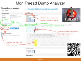 Mon Thread Dump Analyzer
http://the-babel-tower.github.io/tda.html
Analyse des moniteurs
soumis à concurrence
Stats
Recherche dans les
piles d’appels
Lien vers GrepCode (enfin
quand ça marche…)
Regroupements par état
@blep
 