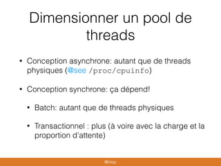 Dimensionner un pool de
threads
• Conception asynchrone: autant que de threads
physiques (@see /proc/cpuinfo)
• Conception synchrone: ça dépend!
• Batch: autant que de threads physiques
• Transactionnel : plus (à voire avec la charge et la
proportion d’attente)
@blep
 