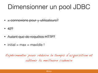 Dimensionner un pool JDBC
• x connexions pour y utilisateurs?
• 42?
• Autant que de requêtes HTTP?
• initial = max = maxIdle !
Expérimenter pour réduire le temps d’acquisition et
obtenir la meilleure cadence
@blep
 