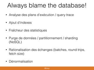 Always blame the database!
• Analyse des plans d’exécution / query trace
• Ajout d’indexes
• Fraîcheur des statistiques
• Purge de données / partitionnement / sharding
(NoSQL)
• Rationalisation des échanges (batches, round trips,
fetch size)
• Dénormalisation
@blep
 