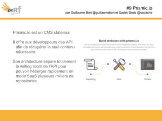 Prismic.io est un CMS stateless
Il offre aux développeurs des API
afin de récupérer le seul contenu
nécessaire
Son architecture sépare totalement
la writing room de l’API pour
pouvoir héberger rapidement en
mode SaaS plusieurs milliers de
repositories
#9 Prismic.io
par Guillaume Bort @guillaumebort et Sadek Drobi @sadache
 