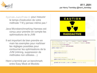 System.nanoTime() pour mesurer
le temps d’exécution de votre
méthode ? N’y pensez même pas !
Java Microbenchmarking Harness est
conçu pour prendre en compte les
optimisations de la JVM
Il est important de bien prendre en
main les exemples pour maîtriser
les réglages possibles pour
contourner les optimisations de la
JVM (inlining, suppression de
méthodes non utilisées…)
Henri a terminé par un benchmark
entre Easy Mock et Mockito
#11 JMH
par Henry Tremblay @henri_tremblay
 