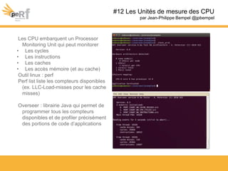 Les CPU embarquent un Processor
Monitoring Unit qui peut monitorer
• Les cycles
• Les instructions
• Les caches
• Les accès mémoire (et au cache)
Outil linux : perf
Perf list liste les compteurs disponibles
(ex. LLC-Load-misses pour les cache
misses)
Overseer : librairie Java qui permet de
programmer tous les compteurs
disponibles et de profiler précisément
des portions de code d’applications
#12 Les Unités de mesure des CPU
par Jean-Philippe Bempel @jpbempel
 