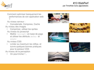 Comment optimiser basiquement les
performances de son application web
?
Au niveau serveur :
• Concatenate, Compress, Cache
Au niveau des images
• Comprimer, utiliser les sprites
Au niveau du javascript
• Mettre <script> en base de page
et utiliser les attributs defer et
async
Au niveau CSS
• Limiter au maximum les reflow, et
suivre quelques bonnes pratiques
pour le parseur CSS
Au niveau de la perception
• On peut tricher ! ..
#13 WebPerf
par Timothée Carry @pixelastic
 