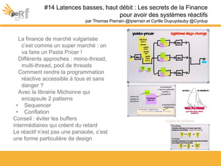 La finance de marché vulgarisée
c’est comme un super marché : on
va faire un Pasta Pricer !
Différents approches : mono-thread,
multi-thread, pool de threads
Comment rendre la programmation
réactive accessible à tous et sans
danger ?
Avec la librairie Michonne qui
encapsule 2 patterns
• Sequencer
• Conflation
Conseil : éviter les buffers
intermédiaires qui créent du retard
Le réactif n’est pas une panacée, c’est
une forme particulière de design
#14 Latences basses, haut débit : Les secrets de la Finance
pour avoir des systèmes réactifs
par Thomas Pierrain @tpierrain et Cyrille Dupuydauby @Cyrdup
 
