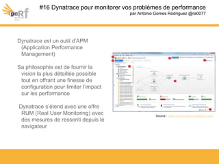 Dynatrace est un outil d’APM
(Application Performance
Management)
Sa philosophie est de fournir la
vision la plus détaillée possible
tout en offrant une finesse de
configuration pour limiter l’impact
sur les performance
Dynatrace s’étend avec une offre
RUM (Real User Monitoring) avec
des mesures de ressenti depuis le
navigateur
#16 Dynatrace pour monitorer vos problèmes de performance
par Antonio Gomes Rodriguez @ra0077
Source : https://community.dynatrace.com/
 