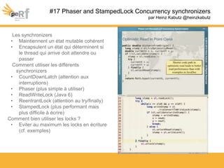 #17 Phaser and StampedLock Concurrency synchronizers
par Heinz Kabutz @heinzkabutz
Les synchronizers
• Maintiennent un état mutable cohérent
• Encapsulent un état qui déterminent si
le thread qui arrive doit attendre ou
passer
Comment utiliser les différents
synchronizers
• CountDownLatch (attention aux
interruptions)
• Phaser (plus simple à utiliser)
• ReadWriteLock (Java 6)
• ReentrantLock (attention au try/finally)
• StampedLock (plus performant mais
plus difficile à écrire)
Comment bien utiliser les locks ?
• Eviter au maximum les locks en écriture
(cf. exemples)
 