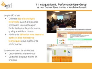 Le perfUG c’est :
• Offrir un lieu d’échanges
informels ouvert à toutes les
personnes intéressées par
l’optimisation et la performance,
quel que soit leur niveau
• Faciliter la diffusion des derniers
outils et des meilleures
techniques pour maîtriser la
performance
La session s’est terminée par :
• Des éléments de méthode
• Un hands-on pour mettre en
pratique
#1 Inauguration du Performance User Group
par Henri Tremblay @henri_tremblay et Marc Bojoly @mbojoly
 
