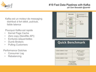 #19 Fast Data Pipelines with Kafka
par Sam Bessalah @samklr
Kafka est un moteur de messaging
distribué à fort débit, pub/sub,
faible latence
Pourquoi Kafka est rapide
• Kernel Page Cache
• Zero copy (Sendfile API)
• Ecritures séquentielles
• Dumb Brokers
• Pulling Customers
Performance Gotchas
• Consumer Lag
• Rebalancing
 