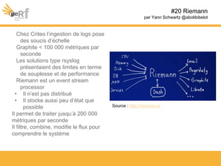 #20 Riemann
par Yann Schwartz @abolibibelot
Chez Criteo l’ingestion de logs pose
des soucis d’échelle
Graphite < 100 000 métriques par
seconde
Les solutions type rsyslog
présentaient des limites en terme
de souplesse et de performance
Riemann est un event stream
processor
• Il n’est pas distribué
• Il stocke aussi peu d’état que
possible
Il permet de traiter jusqu’à 200 000
métriques par seconde
Il filtre, combine, modifie le flux pour
comprendre le système
Source : http://riemann.io
 
