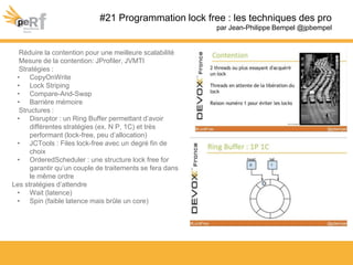 #21 Programmation lock free : les techniques des pro
par Jean-Philippe Bempel @jpbempel
Réduire la contention pour une meilleure scalabilité
Mesure de la contention: JProfiler, JVMTI
Stratégies :
• CopyOnWrite
• Lock Striping
• Compare-And-Swap
• Barrière mémoire
Structures :
• Disruptor : un Ring Buffer permettant d’avoir
différentes stratégies (ex. N P, 1C) et très
performant (lock-free, peu d’allocation)
• JCTools : Files lock-free avec un degré fin de
choix
• OrderedScheduler : une structure lock free for
garantir qu’un couple de traitements se fera dans
le même ordre
Les stratégies d’attendre
• Wait (latence)
• Spin (faible latence mais brûle un core)
 