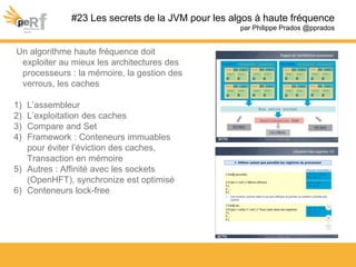 #23 Les secrets de la JVM pour les algos à haute fréquence
par Philippe Prados @pprados
Un algorithme haute fréquence doit
exploiter au mieux les architectures des
processeurs : la mémoire, la gestion des
verrous, les caches
1) L’assembleur
2) L’exploitation des caches
3) Compare and Set
4) Framework : Conteneurs immuables
pour éviter l’éviction des caches,
Transaction en mémoire
5) Autres : Affinité avec les sockets
(OpenHFT), synchronize est optimisé
6) Conteneurs lock-free
 