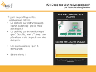 #24 Deep into your native application
par Fabien Arcellier @farcellier
2 types de profiling sur les
applications natives
• Le profiling par instrumentation
(gprof, callgrind) : précis mais
pénalisant !
• Le profiling par échantillonnage
(perf, Oprofile, Intel VTune) : peu
pénalisant mais on peut rater des
éléments
• Les outils à retenir : perf &
flamegraph
• Et une demo !
 