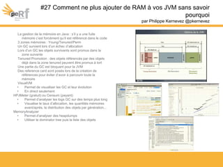 #27 Comment ne plus ajouter de RAM à vos JVM sans savoir
pourquoi
par Philippe Kernevez @pkernevez
La gestion de la mémoire en Java : s’il y a une fuite
mémoire c’est forcément qu’il est référencé dans le code
3 zones mémoires : Young/Tenured/Perm
Un GC survient lors d’un échec d’allocation
Lors d’un GC les objets survivants sont promus dans la
zone suivante
Tenured Promotion : des objets référencés par des objets
déjà dans la zone tenured peuvent être promus à tort
Une partie du GC est bloquant pour la JVM
Des reference card sont posés lors de la création de
références pour éviter d’avoir à parcourir toute la
mémoire
VisualVM
• Permet de visualiser les GC et leur évolution
• En direct seulement
HPJMeter (gratuit) ou Censum (payant)
• Permet d’analyser les logs GC sur des temps plus long
• Visualise le taux d’allocation, les quantités mémoires
avant/après, la distribution des objets par génération...
MemoryAnalyzer
• Permet d’analyser des heapdumps
• Utiliser le dominator tree puis la liste des objets
 