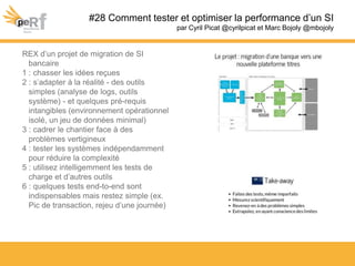 #28 Comment tester et optimiser la performance d’un SI
par Cyril Picat @cyrilpicat et Marc Bojoly @mbojoly
REX d’un projet de migration de SI
bancaire
1 : chasser les idées reçues
2 : s’adapter à la réalité - des outils
simples (analyse de logs, outils
système) - et quelques pré-requis
intangibles (environnement opérationnel
isolé, un jeu de données minimal)
3 : cadrer le chantier face à des
problèmes vertigineux
4 : tester les systèmes indépendamment
pour réduire la complexité
5 : utilisez intelligemment les tests de
charge et d’autres outils
6 : quelques tests end-to-end sont
indispensables mais restez simple (ex.
Pic de transaction, rejeu d’une journée)
 
