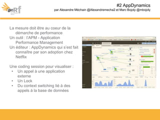 La mesure doit être au coeur de la
démarche de performance
Un outil : l’APM - Application
Performance Management
Un éditeur : AppDynamics qui s’est fait
connaître par son adoption chez
Netflix
Une coding session pour visualiser :
• Un appel à une application
externe
• Un Lock
• Du context switching lié à des
appels à la base de données
#2 AppDynamics
par Alexandre Méchain @Alexandremecha2 et Marc Bojoly @mbojoly
 