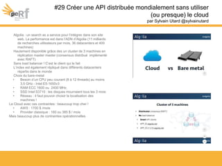 #29 Créer une API distribuée mondialement sans utiliser
(ou presque) le cloud
par Sylvain Utard @sylvainutard
Algolia : un search as a service pour l’intégrer dans son site
web. La performance est dans l’ADN d’Algolia (11 milliards
de recherches utilisateurs par mois, 36 datacenters et 400
machines)
Hautement disponible grâce des un cluster de 3 machines en
réplication master master (consensus distribué implémenté
avec RAFT)
Sans load balancer ! C’est le client qui le fait
L’index est également répliqué dans différents datacenters
répartis dans le monde
Choix du bare-metal
• Besoin d’un CPU peu courant (8 à 12 threads) au moins
3,5 GHz - Intel E5-1650v3
• RAM ECC 1600 ou 2400 MHz.
• SSD Intel S3710 : les disques mourraient tous les 3 mois
• Réseau : il faut pouvoir choisir la localisation des
machines !
Le Cloud avec ces contraintes : beaucoup trop cher !
• AWS : 1700 $ /mois
• Provider classique : 160 ou 385 $ / mois
Mais beaucoup plus de contraintes opérationnelles
 
