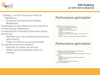#30 Scalding
par Sofian Djamaa @sdjamaa
Scalding : une API Scala pour écrire du
MapReduce
• Au dessus de cascading et Hadoop
MapReduce
Scalding fait un plan d’exécution pour réduire le
nombre de jobs map/reduce
La réécriture de la requête permet de le réduire
encore plus
• Optimiser avec des combiners (sommes les
clés en local)
• Traiter en mémoire ce qui est possible
On optimise ensuite les reducers
• Optimiser le nombre de reducers
• Vérifier que les traitements se font en
mémoire
 
