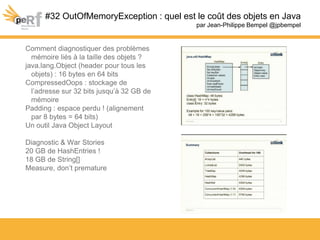 #32 OutOfMemoryException : quel est le coût des objets en Java
par Jean-Philippe Bempel @jpbempel
Comment diagnostiquer des problèmes
mémoire liés à la taille des objets ?
java.lang.Object (header pour tous les
objets) : 16 bytes en 64 bits
CompressedOops : stockage de
l’adresse sur 32 bits jusqu’à 32 GB de
mémoire
Padding : espace perdu ! (alignement
par 8 bytes = 64 bits)
Un outil Java Object Layout
Diagnostic & War Stories
20 GB de HashEntries !
18 GB de String[]
Measure, don’t premature
 