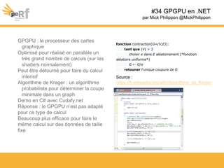 #34 GPGPU en .NET
par Mick Philippon @MickPhilippon
GPGPU : le processeur des cartes
graphique
Optimisé pour réalisé en parallèle un
très grand nombre de calculs (sur les
shaders normalement)
Peut être détourné pour faire du calcul
intensif
Algorithme de Krager : un algorithme
probabiliste pour déterminer la coupe
minimale dans un graph
Demo en C# avec Cudafy.net
Réponse : le GPGPU n’est pas adapté
pour ce type de calcul
Beaucoup plus efficace pour faire le
même calcul sur des données de taille
fixe
fonction contraction(G=(V,E)):
tant que |V| > 2
choisir e dans E aléatoirement (*fonction
aléatoire uniforme*)
G ← G/e
retouner l'unique coupure de G
Source :
https://fr.wikipedia.org/wiki/Algorithme_de_Karger
 