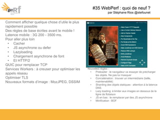 #35 WebPerf : quoi de neuf ?
par Stéphane Rios @stefounet
Comment afficher quelque chose d’utile le plus
rapidement possible
Des règles de base écrites avant le mobile !
Latence mobile : 3G 200 - 3500 ms.
Pour aller plus loin
• Cacher
• JS asynchrone ou defer
• Lazyloading
• Chargement asynchrone de font
• Et HTTP/2
QUIC pour remplacer TCP
Services Workers : à creuser pour optimiser les
appels réseau
Optimiser TLS
Nouveaux formats d’image : MozJPEG, DSSIM
Nouvelles règles :
• Preloader : le navigateur va essayer de précharger
les objets. Ne pas lui masquer
• Concaténation : trouver un intermédiaire (taille,
maintenabilité)
• Sharding des objets statiques : attention à la latence
DNS
• Lazy loading: à limiter aux images en dessous de la
ligne de flotaison
• JS en bas : le remplacer par des JS asynchrone
• Minification : BOF
 