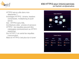 #36 HTTP/2 pour (micro)-services
par Raphaël Luta @raphaelluta
HTTP/2 est-ce utile dans mon
datacenter ?
Avantages HTTP/2 : binaire, headers
compressés, multiplexing et push
server
h2c : HTTP/2 sans SSL
Architecture cible : proxies et serveurs
HTTP/2 : les requêtes peuvent être
mélangées (contrairement au HTTP/1
pipelining)
Sur HTTP/1.1 en serial les requêtes
s’accumulent
Mais en HTTP/2 c’est plus dur à tuner
 