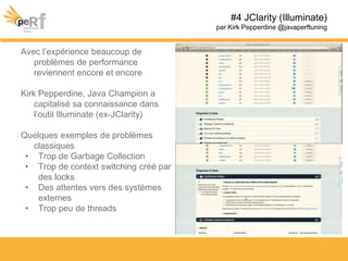 Avec l’expérience beaucoup de
problèmes de performance
reviennent encore et encore
Kirk Pepperdine, Java Champion a
capitalisé sa connaissance dans
l’outil Illuminate (ex-JClarity)
Quelques exemples de problèmes
classiques
• Trop de Garbage Collection
• Trop de context switching créé par
des locks
• Des attentes vers des systèmes
externes
• Trop peu de threads
#4 JClarity (Illuminate)
par Kirk Pepperdine @javaperftuning
 