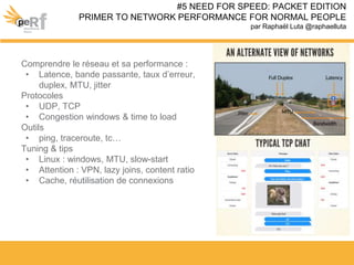 Comprendre le réseau et sa performance :
• Latence, bande passante, taux d’erreur,
duplex, MTU, jitter
Protocoles
• UDP, TCP
• Congestion windows & time to load
Outils
• ping, traceroute, tc…
Tuning & tips
• Linux : windows, MTU, slow-start
• Attention : VPN, lazy joins, content ratio
• Cache, réutilisation de connexions
#5 NEED FOR SPEED: PACKET EDITION
PRIMER TO NETWORK PERFORMANCE FOR NORMAL PEOPLE
par Raphaël Luta @raphaelluta
 