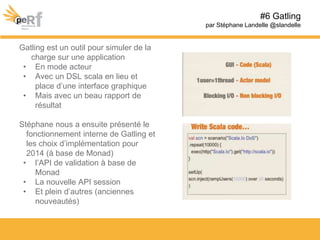 Gatling est un outil pour simuler de la
charge sur une application
• En mode acteur
• Avec un DSL scala en lieu et
place d’une interface graphique
• Mais avec un beau rapport de
résultat
Stéphane nous a ensuite présenté le
fonctionnement interne de Gatling et
les choix d’implémentation pour
2014 (à base de Monad)
• l’API de validation à base de
Monad
• La nouvelle API session
• Et plein d’autres (anciennes
nouveautés)
#6 Gatling
par Stéphane Landelle @slandelle
 