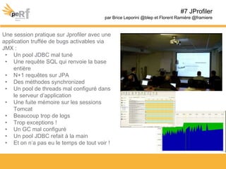 Une session pratique sur Jprofiler avec une
application truffée de bugs activables via
JMX :
• Un pool JDBC mal tuné
• Une requête SQL qui renvoie la base
entière
• N+1 requêtes sur JPA
• Des méthodes synchronized
• Un pool de threads mal configuré dans
le serveur d’application
• Une fuite mémoire sur les sessions
Tomcat
• Beaucoup trop de logs
• Trop exceptions !
• Un GC mal configuré
• Un pool JDBC refait à la main
• Et on n’a pas eu le temps de tout voir !
#7 JProfiler
par Brice Leporini @blep et Florent Ramière @framiere
 