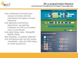 Une architecture innovante pour
recevoir en temps réel des
informations de capteur à haute
fréquence
Une approche event-driven,
asynchrone, qui optimise
l’utilisation du CPU en travaillant
avec un seul thread
Une stack Scala, Akka, MongoDB,
MySQL Redis
Des surprises : le système déborde !
Une architecture pour de très hautes
volumétries : près de 5 000 msg/s.
en mode asynchrone
#8 La programmation Reactive
par Emmanuel Fortin @fortemm et Philippe Prados @pprados
 