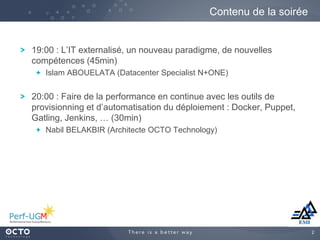 2
19:00 : L’IT externalisé, un nouveau paradigme, de nouvelles
compétences (45min)
Islam ABOUELATA (Datacenter Specialist N+ONE)
20:00 : Faire de la performance en continue avec les outils de
provisionning et d’automatisation du déploiement : Docker, Puppet,
Gatling, Jenkins, … (30min)
Nabil BELAKBIR (Architecte OCTO Technology)
Contenu de la soirée
 