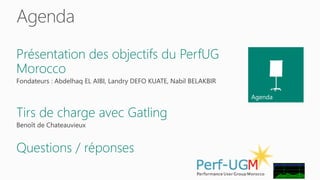 Agenda 
Agenda 
Présentation des objectifs du PerfUG 
Morocco 
Fondateurs : Abdelhaq EL AIBI, Landry DEFO KUATE, Nabil BELAKBIR 
Tirs de charge avec Gatling 
Benoît de Chateauvieux 
Questions / réponses 
 