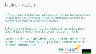 Notre mission 
Offrir un lieu d’échanges informels où toutes les personnes 
intéressées par l’optimisation et la performance sont les 
bienvenues quel que soit leur niveau. 
Echanger nos idées et nos pratiques sur ces sujets pour 
obtenir plus simplement des systèmes performants. 
Faciliter la diffusion des derniers outils et des meilleures 
techniques pour maîtriser au plus tôt la performance d’un 
système informatique 
 