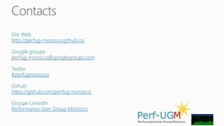 Contacts 
Site Web 
http://perfug-morocco.github.io/ 
Google groupe 
perfug-morocco@googlegroups.com 
Twitter 
#perfugmorocco 
Github 
https://github.com/perfug-morocco 
Groupe LinkedIn 
Performance User Group Morocco 
